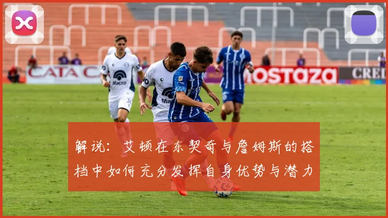 解说：艾顿在东契奇与詹姆斯的搭档中如何充分发挥自身优势与潜力