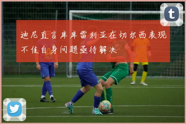 迪尼直言库库雷利亚在切尔西表现不佳自身问题亟待解决