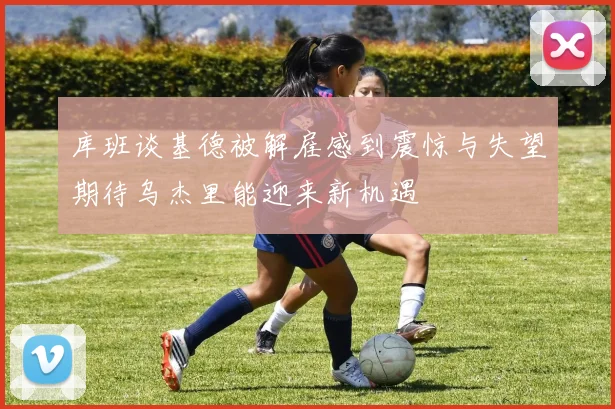库班谈基德被解雇感到震惊与失望期待乌杰里能迎来新机遇