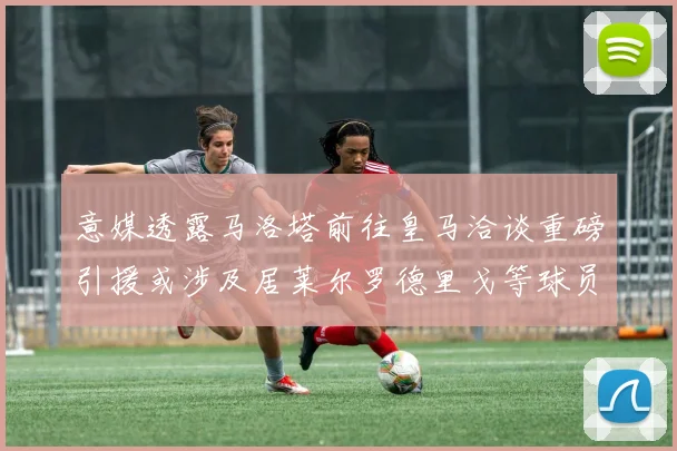 意媒透露马洛塔前往皇马洽谈重磅引援或涉及居莱尔罗德里戈等球员