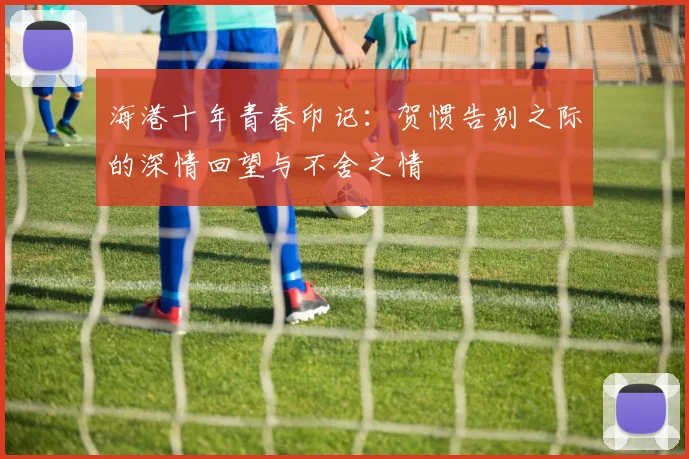 海港十年青春印记：贺惯告别之际的深情回望与不舍之情