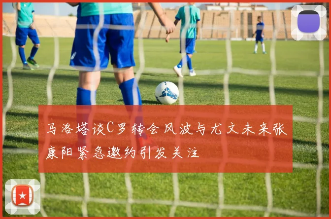 马洛塔谈C罗转会风波与尤文未来张康阳紧急邀约引发关注