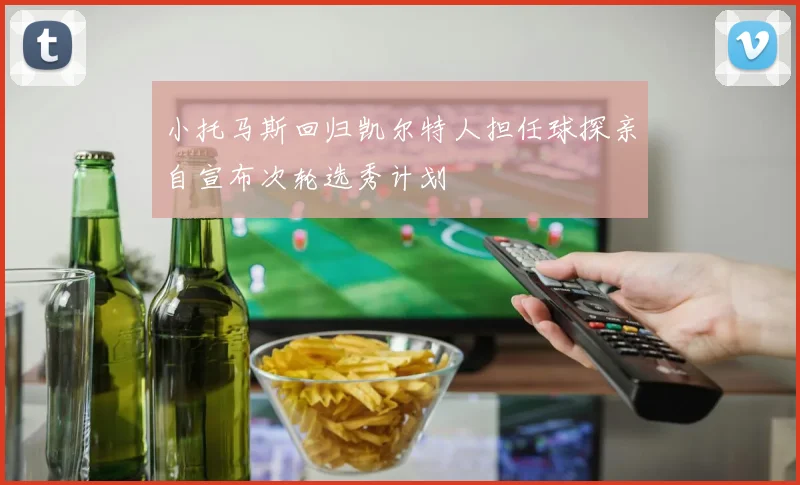 小托马斯回归凯尔特人担任球探亲自宣布次轮选秀计划