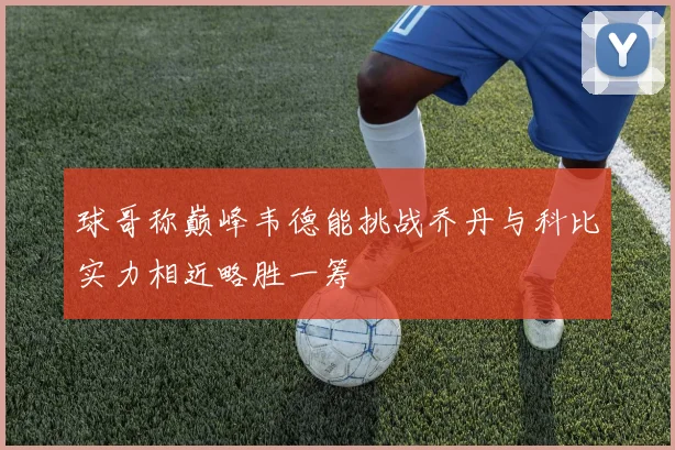 球哥称巅峰韦德能挑战乔丹与科比实力相近略胜一筹