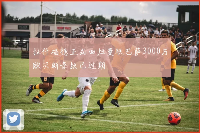 拉什福德正式回归曼联巴萨3000万欧买断条款已过期