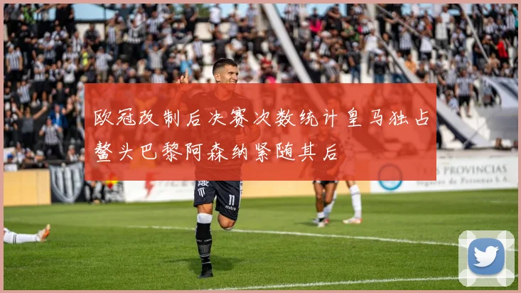 欧冠改制后决赛次数统计皇马独占鳌头巴黎阿森纳紧随其后