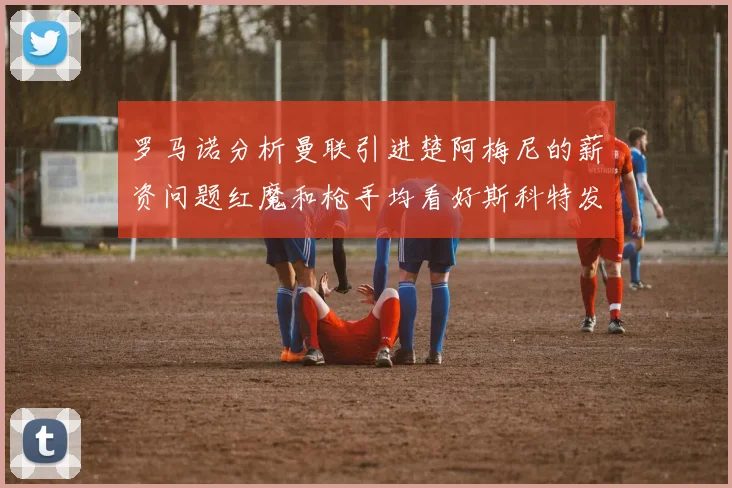 罗马诺分析曼联引进楚阿梅尼的薪资问题红魔和枪手均看好斯科特发展潜力