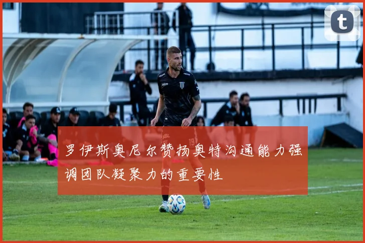 罗伊斯奥尼尔赞扬奥特沟通能力强调团队凝聚力的重要性