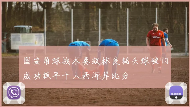 国安角球战术奏效林良铭头球破门成功扳平十人西海岸比分