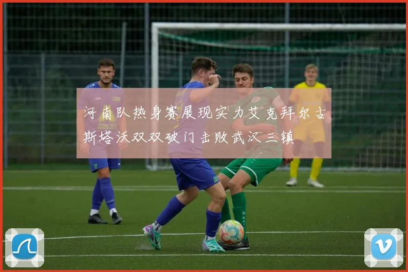 河南队热身赛展现实力艾克拜尔古斯塔沃双双破门击败武汉三镇
