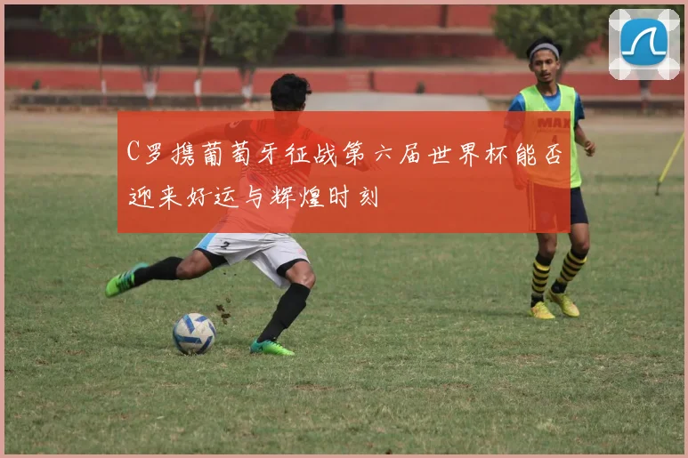 C罗携葡萄牙征战第六届世界杯能否迎来好运与辉煌时刻