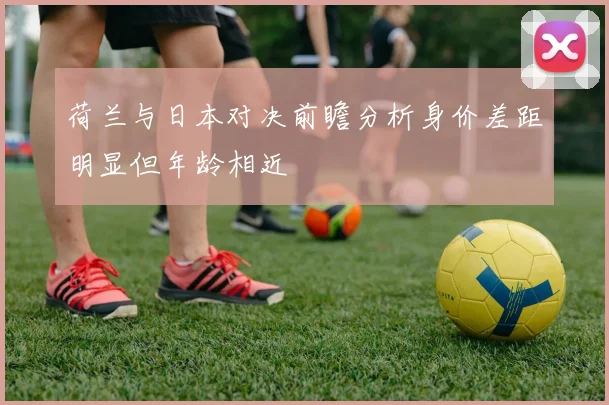 荷兰与日本对决前瞻分析身价差距明显但年龄相近