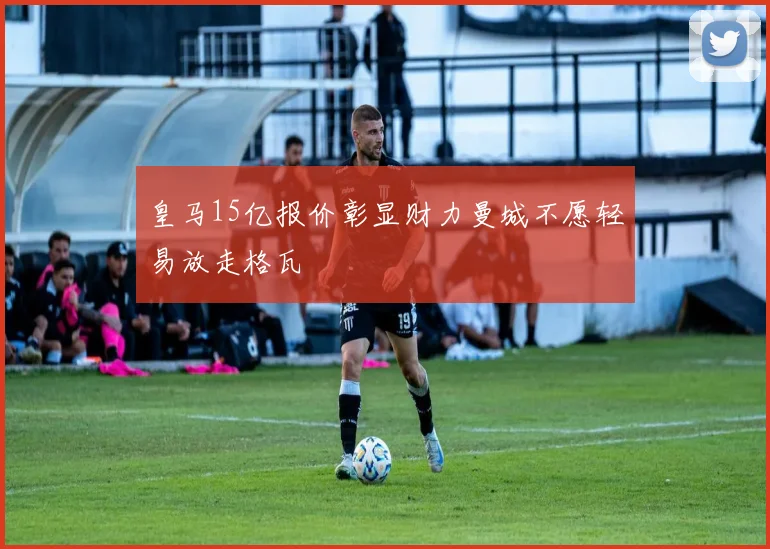皇马15亿报价彰显财力曼城不愿轻易放走格瓦