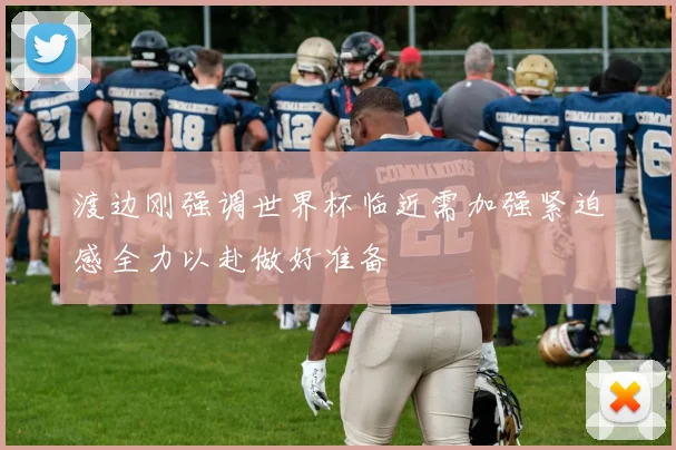 渡边刚强调世界杯临近需加强紧迫感全力以赴做好准备