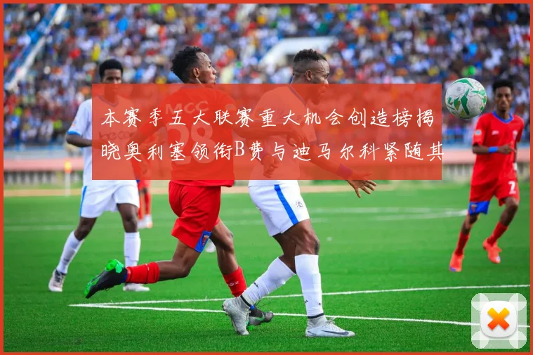 本赛季五大联赛重大机会创造榜揭晓奥利塞领衔B费与迪马尔科紧随其后