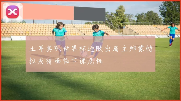 土耳其队世界杯连败出局主帅蒙特拉或将面临下课危机