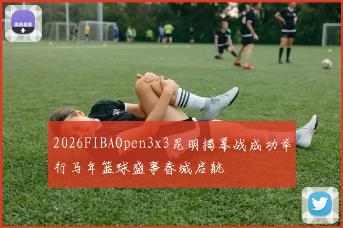 2026FIBAOpen3x3昆明揭幕战成功举行马年篮球盛事春城启航
