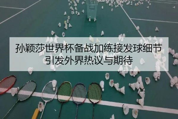 孙颖莎世界杯备战加练接发球细节引发外界热议与期待（LeyuSports）